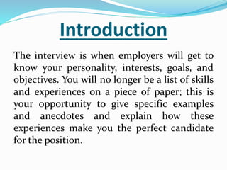 Introduction
The interview is when employers will get to
know your personality, interests, goals, and
objectives. You will no longer be a list of skills
and experiences on a piece of paper; this is
your opportunity to give specific examples
and anecdotes and explain how these
experiences make you the perfect candidate
for the position.
 