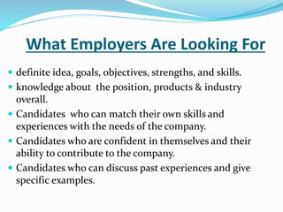 What Employers Are Looking For
 definite idea, goals, objectives, strengths, and skills.
 knowledge about the position, products & industry
overall.
 Candidates who can match their own skills and
experiences with the needs of the company.
 Candidates who are confident in themselves and their
ability to contribute to the company.
 Candidates who can discuss past experiences and give
specific examples.
 