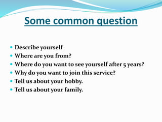 Some common question
 Describe yourself
 Where are you from?
 Where do you want to see yourself after 5 years?
 Why do you want to join this service?
 Tell us about your hobby.
 Tell us about your family.
 