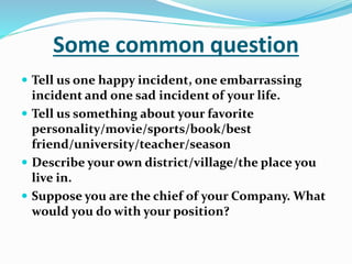 Some common question
 Tell us one happy incident, one embarrassing
incident and one sad incident of your life.
 Tell us something about your favorite
personality/movie/sports/book/best
friend/university/teacher/season
 Describe your own district/village/the place you
live in.
 Suppose you are the chief of your Company. What
would you do with your position?
 
