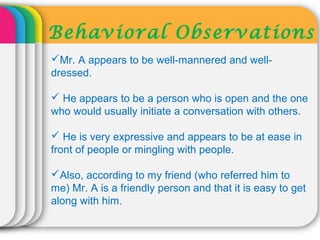 Behavioral Observations
Mr. A appears to be well-mannered and well-
dressed.
 He appears to be a person who is open and the one
who would usually initiate a conversation with others.
 He is very expressive and appears to be at ease in
front of people or mingling with people.
Also, according to my friend (who referred him to
me) Mr. A is a friendly person and that it is easy to get
along with him.
 