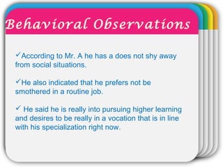WINTERTemplateAccording to Mr. A he has a does not shy away
from social situations.
He also indicated that he prefers not be
smothered in a routine job.
 He said he is really into pursuing higher learning
and desires to be really in a vocation that is in line
with his specialization right now.
Behavioral Observations
 