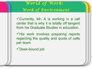 World of Work:
Work of Environment
Currently, Mr. A is working in a call
center that is why it is totally off tangent
from his Graduate Studies in education.
His work involves preparing reports
regarding the quality and quota of calls
per team.
Desk-bound job
 