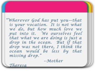 WINTERTemplate“Wherever God has put you—that
is your vocation. It is not what
we do, but how much love we
put into it. We ourselves feel
that what we are doing is just a
drop in the ocean. But if that
drop was not there, I think the
ocean would be less by that
missing drop.”
--Mother
Theresa
 