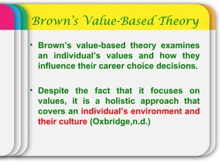Brown’s Value-Based Theory
• Brown’s value-based theory examines
an individual’s values and how they
influence their career choice decisions.
• Despite the fact that it focuses on
values, it is a holistic approach that
covers an individual’s environment and
their culture (Oxbridge,n.d.)
 