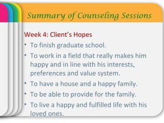 Week 4: Client’s Hopes
• To finish graduate school.
• To work in a field that really makes him
happy and in line with his interests,
preferences and value system.
• To have a house and a happy family.
• To be able to provide for the family.
• To live a happy and fulfilled life with his
loved ones.
Summary of Counseling Sessions
 