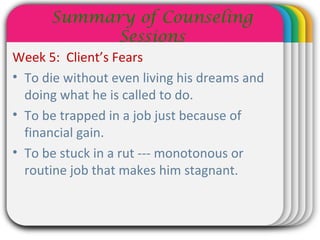WINTERTemplate
Summary of Counseling
Sessions
Week 5: Client’s Fears
• To die without even living his dreams and
doing what he is called to do.
• To be trapped in a job just because of
financial gain.
• To be stuck in a rut --- monotonous or
routine job that makes him stagnant.
 