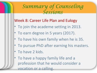 Week 8: Career Life Plan and Eulogy
• To join the academe setting in 2013.
• To earn degree in 5 years (2017).
• To have his own family when he is 35.
• To pursue PhD after earning his masters.
• To have 2 kids.
• To have a happy family life and a
profession that he would consider a
vocation or a calling.
Summary of Counseling
Sessions
 