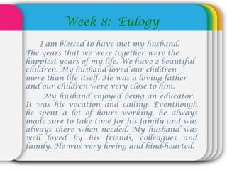 Week 8: Eulogy
I am blessed to have met my husband.
The years that we were together were the
happiest years of my life. We have 2 beautiful
children. My husband loved our children
more than life itself. He was a loving father
and our children were very close to him.
My husband enjoyed being an educator.
It was his vocation and calling. Eventhough
he spent a lot of hours working, he always
made sure to take time for his family and was
always there when needed. My husband was
well loved by his friends, colleagues and
family. He was very loving and kind-hearted.
 