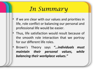 In Summary
• If we are clear with our values and priorities in
life, role conflict or balancing our personal and
professional life would be easier.
• Thus, life satisfaction would result because of
the smooth role interaction that we portray
for our different life roles.
• Brown’s Theory says “…individuals must
maintain their personal values, while
balancing their workplace values.”
 