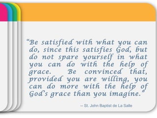 “Be satisfied with what you can
do, since this satisfies God, but
do not spare yourself in what
you can do with the help of
grace. Be convinced that,
provided you are willing, you
can do more with the help of
God’s grace than you imagine.”
-- St. John Baptist de La Salle
 