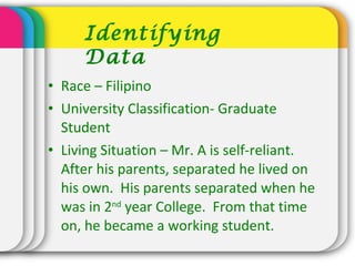 • Race – Filipino
• University Classification- Graduate
Student
• Living Situation – Mr. A is self-reliant.
After his parents, separated he lived on
his own. His parents separated when he
was in 2nd
year College. From that time
on, he became a working student.
Identifying
Data
 