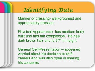 Identifying Data
Manner of dressing- well-groomed and
appropriately-dressed
Physical Appearance- has medium body
built and has fair complexion. He has
dark brown hair and is 5’7” in height.
General Self-Presentation – appeared
worried about his decision to shift
careers and was also open in sharing
his concerns
 