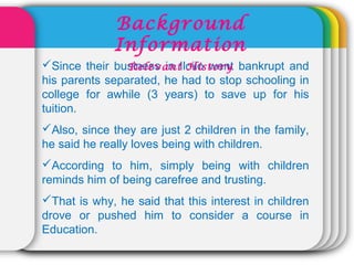 Since their business in Iloilo went bankrupt and
his parents separated, he had to stop schooling in
college for awhile (3 years) to save up for his
tuition.
Also, since they are just 2 children in the family,
he said he really loves being with children.
According to him, simply being with children
reminds him of being carefree and trusting.
That is why, he said that this interest in children
drove or pushed him to consider a course in
Education.
Background
Information
Relevant History
 