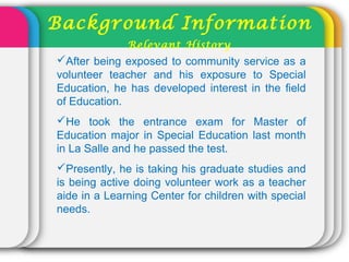 After being exposed to community service as a
volunteer teacher and his exposure to Special
Education, he has developed interest in the field
of Education.
He took the entrance exam for Master of
Education major in Special Education last month
in La Salle and he passed the test.
Presently, he is taking his graduate studies and
is being active doing volunteer work as a teacher
aide in a Learning Center for children with special
needs.
Background Information
Relevant History
 