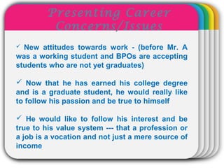 WINTERTemplate New attitudes towards work - (before Mr. A
was a working student and BPOs are accepting
students who are not yet graduates)
 Now that he has earned his college degree
and is a graduate student, he would really like
to follow his passion and be true to himself
 He would like to follow his interest and be
true to his value system --- that a profession or
a job is a vocation and not just a mere source of
income
Presenting Career
Concerns/Issues
 