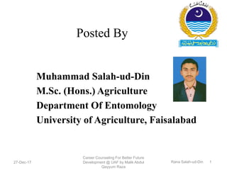 Posted By
Muhammad Salah-ud-Din
M.Sc. (Hons.) Agriculture
Department Of Entomology
University of Agriculture, Faisalabad
27-Dec-17
Career Counseling For Better Future
Development @ UAF by Malik Abdul
Qayyum Raza
Rana Salah-ud-Din 1
 
