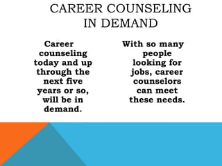Career counseling today and up through the next five years or so, will be in demand.With so many people looking for jobs, career counselors can meet these needs.Career counseling in demand