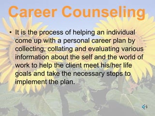 Career Counseling
• It is the process of helping an individual
  come up with a personal career plan by
  collecting, collating and evaluating various
  information about the self and the world of
  work to help the client meet his/her life
  goals and take the necessary steps to
  implement the plan.
 