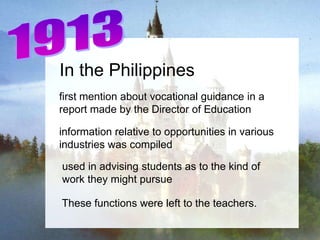 In the Philippines
first mention about vocational guidance in a
report made by the Director of Education

information relative to opportunities in various
industries was compiled

used in advising students as to the kind of
work they might pursue

These functions were left to the teachers.
 