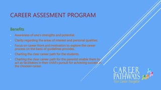 CAREER ASSESMENT PROGRAM
Benefits
• Awareness of one's strengths and potential.
• Clarity regarding the areas of interest and personal qualities.
• Focus on career front and motivation to explore the career
process on the basis of guidelines provides.
• Charting the clear career path for the students.
• Charting the clear career path for the parentst enable them to
act as facilitators in their child's pursuit for achieving success in
the choosen career.
 