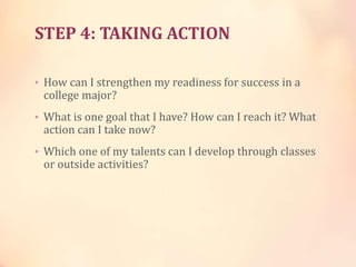 STEP 4: TAKING ACTION
• How can I strengthen my readiness for success in a
college major?
• What is one goal that I have? How can I reach it? What
action can I take now?
• Which one of my talents can I develop through classes
or outside activities?
 