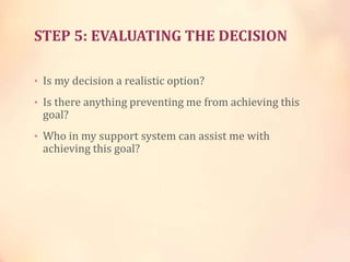 STEP 5: EVALUATING THE DECISION
• Is my decision a realistic option?
• Is there anything preventing me from achieving this
goal?
• Who in my support system can assist me with
achieving this goal?
 