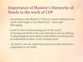 Importance of Maslow’s Hierarchy of
Needs to the work of CDP
• According to the Maslow’s Theory needs related to our
work roles begin at his third level – Love and
Belonging
• Level 3 refers to becoming part of the work
environment Need to be sure that there are no deficits
in physiological and safety needs before working with
an individual on their work-related need.
• At Level 4, we are achieving status at work and have a
reputation in our field
 
