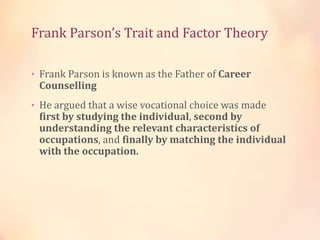 Frank Parson’s Trait and Factor Theory
• Frank Parson is known as the Father of Career
Counselling
• He argued that a wise vocational choice was made
first by studying the individual, second by
understanding the relevant characteristics of
occupations, and finally by matching the individual
with the occupation.
 