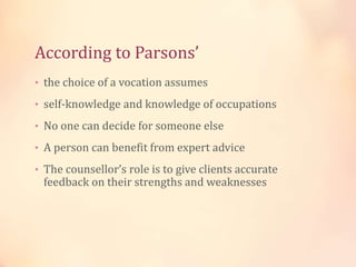 According to Parsons’
• the choice of a vocation assumes
• self-knowledge and knowledge of occupations
• No one can decide for someone else
• A person can benefit from expert advice
• The counsellor’s role is to give clients accurate
feedback on their strengths and weaknesses
 