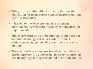 • This process, trait-and-factor theory, became the
foundation for many career counseling programs and
is still in use today.
• It has led to the development of assessment
instruments, as well as to the study of individual job
requirements.
• This theory focuses on individual traits but does not
account for changes in values, interest, skills,
achievement, and personality over the course of a
lifetime.
• Thus, although assessments based on the trait-and-
factor approach are quite useful in career counseling,
this theory is generally considered to be quite limited.
 