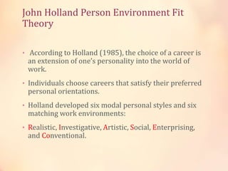 John Holland Person Environment Fit
Theory
• According to Holland (1985), the choice of a career is
an extension of one’s personality into the world of
work.
• Individuals choose careers that satisfy their preferred
personal orientations.
• Holland developed six modal personal styles and six
matching work environments:
• Realistic, Investigative, Artistic, Social, Enterprising,
and Conventional.
 