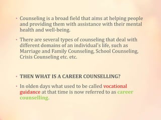 • Counseling is a broad field that aims at helping people
and providing them with assistance with their mental
health and well-being.
• There are several types of counseling that deal with
different domains of an individual's life, such as
Marriage and Family Counseling, School Counseling,
Crisis Counseling etc. etc.
• THEN WHAT IS A CAREER COUNSELLING?
• In olden days what used to be called vocational
guidance at that time is now referred to as career
counselling.
 