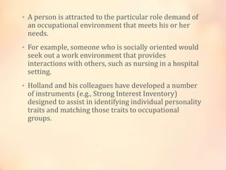 • A person is attracted to the particular role demand of
an occupational environment that meets his or her
needs.
• For example, someone who is socially oriented would
seek out a work environment that provides
interactions with others, such as nursing in a hospital
setting.
• Holland and his colleagues have developed a number
of instruments (e.g., Strong Interest Inventory)
designed to assist in identifying individual personality
traits and matching those traits to occupational
groups.
 