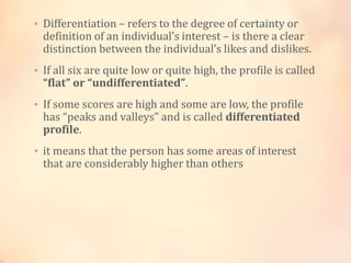• Differentiation – refers to the degree of certainty or
definition of an individual’s interest – is there a clear
distinction between the individual’s likes and dislikes.
• If all six are quite low or quite high, the profile is called
“flat” or “undifferentiated”.
• If some scores are high and some are low, the profile
has “peaks and valleys” and is called differentiated
profile.
• it means that the person has some areas of interest
that are considerably higher than others
 