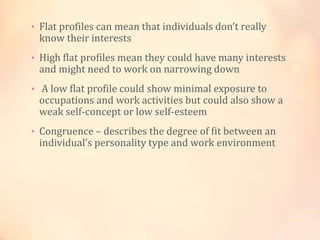 • Flat profiles can mean that individuals don’t really
know their interests
• High flat profiles mean they could have many interests
and might need to work on narrowing down
• A low flat profile could show minimal exposure to
occupations and work activities but could also show a
weak self-concept or low self-esteem
• Congruence – describes the degree of fit between an
individual’s personality type and work environment
 