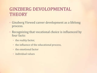 GINZBERG DEVOLOPMENTAL
THEORY
• Ginzberg Viewed career development as a lifelong
process.
• Recognizing that vocational choice is influenced by
four facts:
• the reality factor,
• the influence of the educational process,
• the emotional factor
• individual values
 