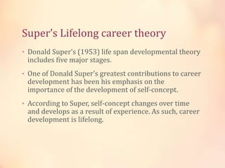Super’s Lifelong career theory
• Donald Super’s (1953) life span developmental theory
includes five major stages.
• One of Donald Super’s greatest contributions to career
development has been his emphasis on the
importance of the development of self-concept.
• According to Super, self-concept changes over time
and develops as a result of experience. As such, career
development is lifelong.
 