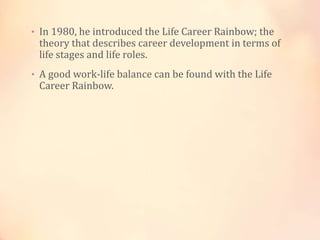 • In 1980, he introduced the Life Career Rainbow; the
theory that describes career development in terms of
life stages and life roles.
• A good work-life balance can be found with the Life
Career Rainbow.
 