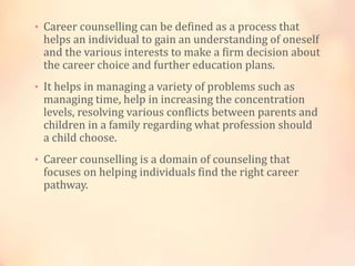 • Career counselling can be defined as a process that
helps an individual to gain an understanding of oneself
and the various interests to make a firm decision about
the career choice and further education plans.
• It helps in managing a variety of problems such as
managing time, help in increasing the concentration
levels, resolving various conflicts between parents and
children in a family regarding what profession should
a child choose.
• Career counselling is a domain of counseling that
focuses on helping individuals find the right career
pathway.
 