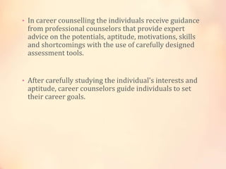 • In career counselling the individuals receive guidance
from professional counselors that provide expert
advice on the potentials, aptitude, motivations, skills
and shortcomings with the use of carefully designed
assessment tools.
• After carefully studying the individual's interests and
aptitude, career counselors guide individuals to set
their career goals.
 