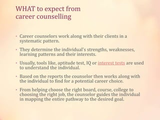 WHAT to expect from
career counselling
• Career counselors work along with their clients in a
systematic pattern.
• They determine the individual's strengths, weaknesses,
learning patterns and their interests.
• Usually, tools like, aptitude test, IQ or interest tests are used
to understand the individual.
• Based on the reports the counselor then works along with
the individual to find for a potential career choice.
• From helping choose the right board, course, college to
choosing the right job, the counselor guides the individual
in mapping the entire pathway to the desired goal.
 