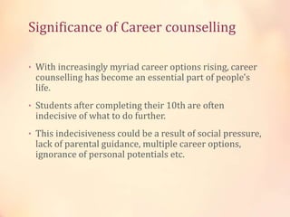 Significance of Career counselling
• With increasingly myriad career options rising, career
counselling has become an essential part of people's
life.
• Students after completing their 10th are often
indecisive of what to do further.
• This indecisiveness could be a result of social pressure,
lack of parental guidance, multiple career options,
ignorance of personal potentials etc.
 