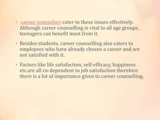 • career counselors cater to these issues effectively.
Although career counselling is vital to all age groups,
teenagers can benefit most from it.
• Besides students, career counselling also caters to
employees who have already chosen a career and are
not satisfied with it.
• Factors like life satisfaction, self-efficacy, happiness
etc.are all co-dependent to job satisfaction therefore
there is a lot of importance given to career counselling.
 