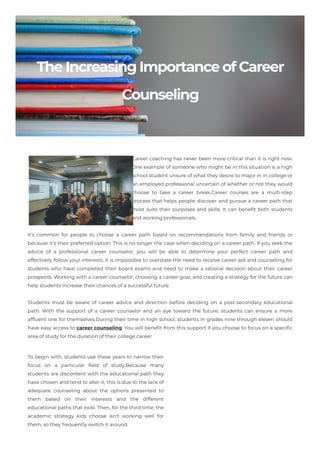 TheIncreasingImportanceofCareer
Counseling
Career coaching has never been more critical than it is right now.
One example of someone who might be in this situation is a high
school student unsure of what they desire to major in in college or
an employed professional uncertain of whether or not they would
choose to take a career break.Career courses are a multi-step
process that helps people discover and pursue a career path that
most suits their purposes and skills. It can benefit both students
and working professionals.
It's common for people to choose a career path based on recommendations from family and friends or
because it's their preferred option. This is no longer the case when deciding on a career path. If you seek the
advice of a professional career counselor, you will be able to determine your perfect career path and
effectively follow your interests. It is impossible to overstate the need to receive career aid and counseling for
students who have completed their board exams and need to make a rational decision about their career
prospects. Working with a career counselor, choosing a career goal, and creating a strategy for the future can
help students increase their chances of a successful future.
Students must be aware of career advice and direction before deciding on a post-secondary educational
path. With the support of a career counselor and an eye toward the future, students can ensure a more
affluent one for themselves.During their time in high school, students in grades nine through eleven should
have easy access to career counseling. You will benefit from this support if you choose to focus on a specific
area of study for the duration of their college career
To begin with, students use these years to narrow their
focus on a particular field of study.Because many
students are discontent with the educational path they
have chosen and tend to alter it, this is due to the lack of
adequate counseling about the options presented to
them based on their interests and the different
educational paths that exist. Then, for the third time, the
academic strategy kids choose isn't working well for
them, so they frequently switch it around.
 