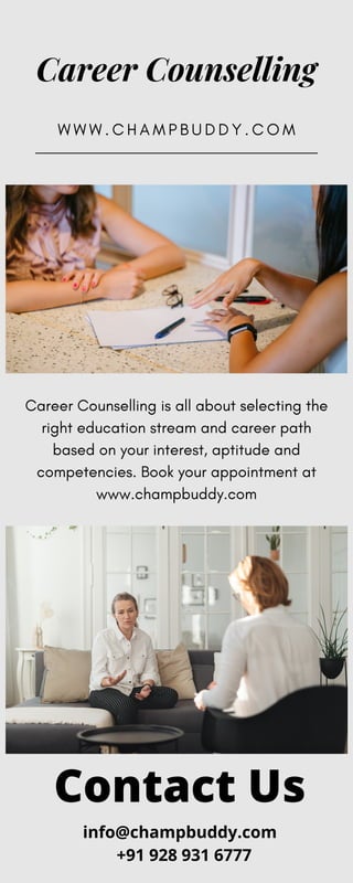 Career Counselling
W W W . C H A M P B U D D Y . C O M
Career Counselling is all about selecting the
right education stream and career path
based on your interest, aptitude and
competencies. Book your appointment at
www.champbuddy.com
Contact Us
info@champbuddy.com
+91 928 931 6777
 