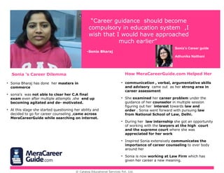 © www.careerguide.com
Sonia ’s Career Dilemma How CareerGuide.com Helped Her
“Career guidance should become
compulsory in education system ,I
wish that I would have approached
much earlier”
-Sonia Bharaj
Sonia’s Career guide
Adhunika Naithani
• Sonia Bharaj has done her masters in
commerce
• sonia’s was not able to clear her C.A final
exam even after multiple attempts .she end up
becoming agitated and de- motivated.
• At this stage she started questioning her ability and
decided to go for career guidance ,came across
CareerGuide while searching on internet.
• communication , verbal, argumentative skills
and advisory came out as her strong area in
career assessment
• She examined her career problem under the
guidance of her expert in multiple session figuring
out her interest towards law and order . Sonia
went forward with pursuing law from National
School of Law, Delhi.
• During her law internship she got an opportunity
of working with the lawyers at the high court
and the supreme court where she was
appreciated for her work
• Inspired Sonia extensively communicates the
importance of career guidance to ever body
around her
• Sonia is now working at Law Firm which has
given her career a new meaning.
 