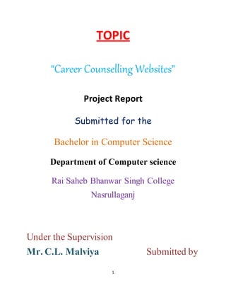 1
TOPIC
“Career Counselling Websites”
Project Report
Submitted for the
Bachelor in Computer Science
Department of Computer science
Rai Saheb Bhanwar Singh College
Nasrullaganj
Under the Supervision
Mr. C.L. Malviya Submitted by
 