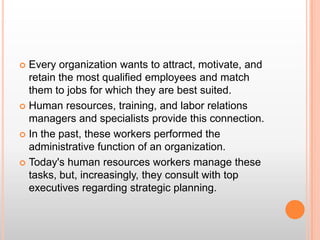 Every organization wants to attract, motivate, and retain the most qualified employees and match them to jobs for which they are best suited.  Human resources, training, and labor relations managers and specialists provide this connection.  In the past, these workers performed the administrative function of an organization. Today's human resources workers manage these tasks, but, increasingly, they consult with top executives regarding strategic planning.  