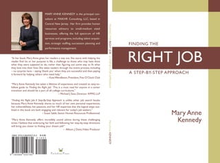 MARY ANNE KENNEDY is the principal con-
                                sultant at MAKHR Consulting, LLC, based in
                                Central New Jersey.  Her firm provides human




                                                                                          FINDING THE RIGHT JOB A STEP-BY-STEP APPROACH
                                resources advisory to small-medium sized
                                businesses, offering the full spectrum of HR
                                services and programs, including talent acquisi-
                                tion, strategic staffing, succession planning and                                                         FINDING THE
                                performance management.


“In her book, Mary Anne gives her readers a way out. She starts with helping the
reader find his or her purpose in life, a challenge to those who may have done
what they were supposed to do, rather than figuring out some way to fit what
they love into their lives. She takes readers through the entire process, including
                                                                                                                                          RIGHT JOB
– no surprise here – saying ‘thank you’ when they are successful and then paying
it forward by helping others who need help.”                                                                                              A STEP-BY-STEP APPROACH
	                                  – Kate Wendleton, President, Five O’Clock Club

“Mary Anne Kennedy has taken a lifetime of experience and created an easy-to-
follow guide to ‘Finding the Right Job.’ This is a must read for anyone in a career
transition and should be a part of all college curriculums.”
	                                             – Michael J. Szot, Director- KPMG LLP

“Finding the  Right  Job: A  Step-By-Step Approach  is unlike other job search  books
because Mary Anne Kennedy shares so much of her own personal experiences,
her vulnerabilities, her passions, and her HR expertise that the logical steps out-
lined in this book are both engaging and relevant for today’s job seekers.”
	
 
                                 – Susan Sabik, Senior Human Resources Professional.                                                                      Mary Anne
“Mary Anne Kennedy offers incredibly sound advice during these challenging
                                                                                                                                                           Kennedy
                                                                                          MaryAnne KENNEDY




times. I believe that embracing her faith and following her step-by-step directions
will bring you closer to finding your dream job!” 	
	                                                    – Allison J. Davis,Video Producer 

                           $14.00




                                      Fa r f a l l i n a Pr e s s
 